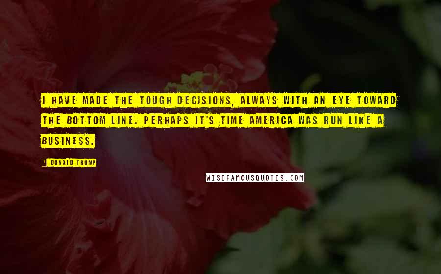 Donald Trump Quotes: I have made the tough decisions, always with an eye toward the bottom line. Perhaps it's time America was run like a business.