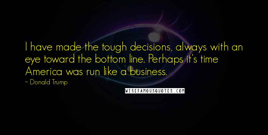 Donald Trump Quotes: I have made the tough decisions, always with an eye toward the bottom line. Perhaps it's time America was run like a business.
