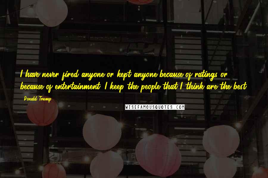 Donald Trump Quotes: I have never fired anyone or kept anyone because of ratings or because of entertainment. I keep the people that I think are the best.
