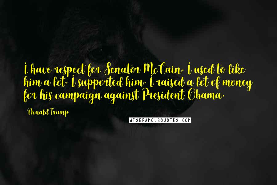 Donald Trump Quotes: I have respect for Senator McCain. I used to like him a lot. I supported him. I raised a lot of money for his campaign against President Obama.