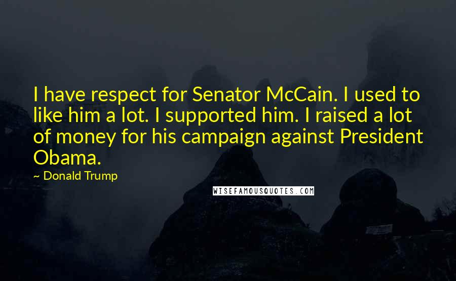 Donald Trump Quotes: I have respect for Senator McCain. I used to like him a lot. I supported him. I raised a lot of money for his campaign against President Obama.