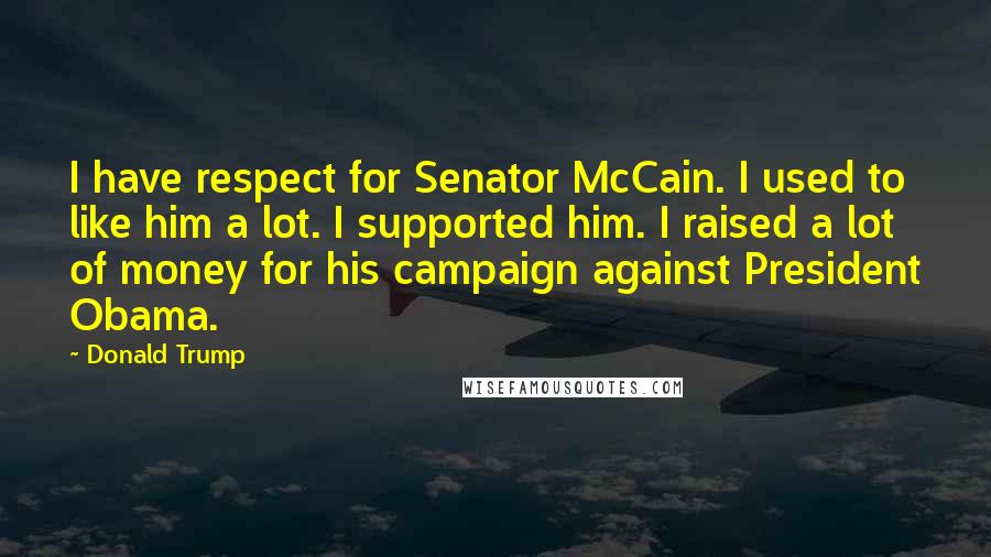 Donald Trump Quotes: I have respect for Senator McCain. I used to like him a lot. I supported him. I raised a lot of money for his campaign against President Obama.