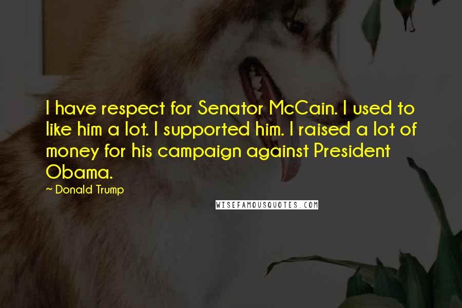 Donald Trump Quotes: I have respect for Senator McCain. I used to like him a lot. I supported him. I raised a lot of money for his campaign against President Obama.