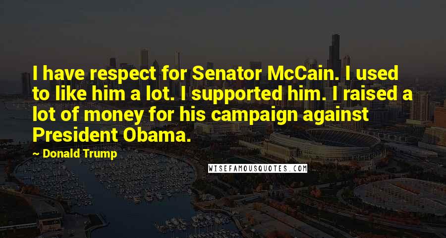 Donald Trump Quotes: I have respect for Senator McCain. I used to like him a lot. I supported him. I raised a lot of money for his campaign against President Obama.