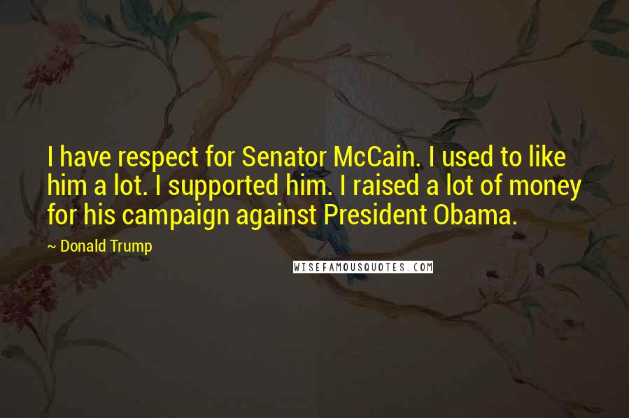 Donald Trump Quotes: I have respect for Senator McCain. I used to like him a lot. I supported him. I raised a lot of money for his campaign against President Obama.