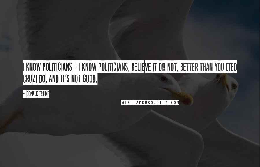 Donald Trump Quotes: I know politicians - I know politicians, believe it or not, better than you [Ted Cruz] do. And it's not good.