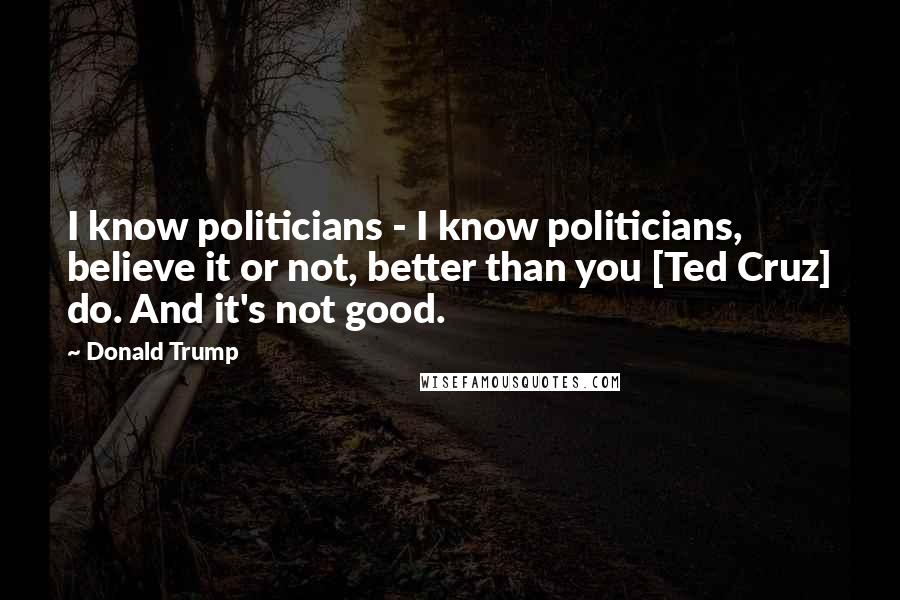 Donald Trump Quotes: I know politicians - I know politicians, believe it or not, better than you [Ted Cruz] do. And it's not good.