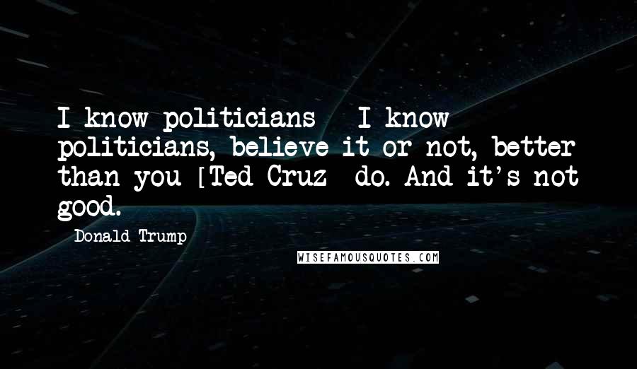 Donald Trump Quotes: I know politicians - I know politicians, believe it or not, better than you [Ted Cruz] do. And it's not good.