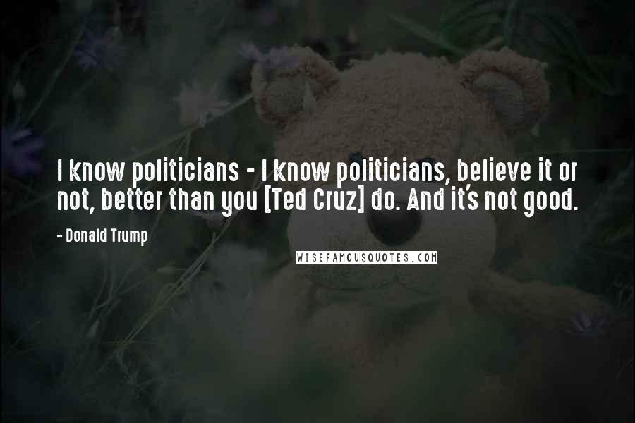 Donald Trump Quotes: I know politicians - I know politicians, believe it or not, better than you [Ted Cruz] do. And it's not good.