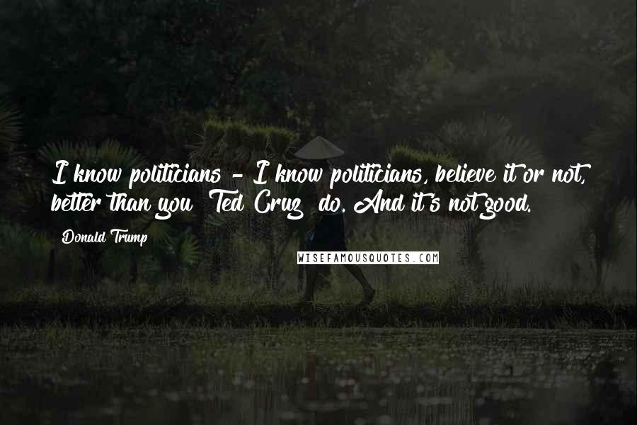 Donald Trump Quotes: I know politicians - I know politicians, believe it or not, better than you [Ted Cruz] do. And it's not good.