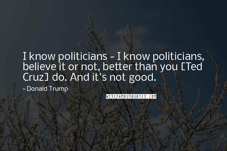 Donald Trump Quotes: I know politicians - I know politicians, believe it or not, better than you [Ted Cruz] do. And it's not good.