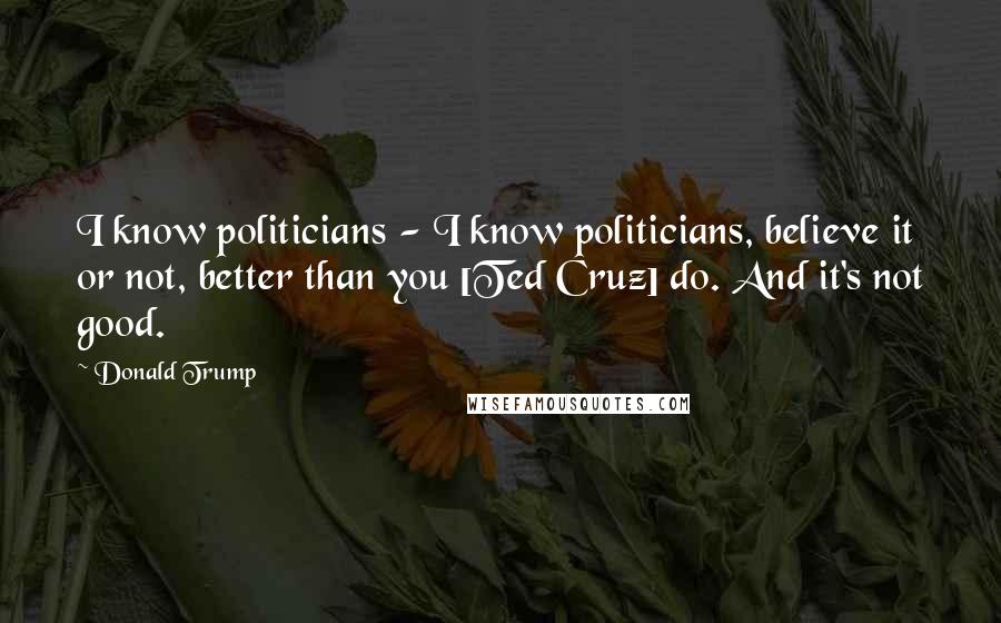 Donald Trump Quotes: I know politicians - I know politicians, believe it or not, better than you [Ted Cruz] do. And it's not good.