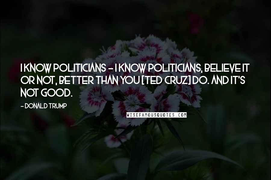 Donald Trump Quotes: I know politicians - I know politicians, believe it or not, better than you [Ted Cruz] do. And it's not good.