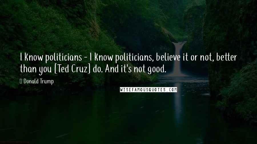 Donald Trump Quotes: I know politicians - I know politicians, believe it or not, better than you [Ted Cruz] do. And it's not good.