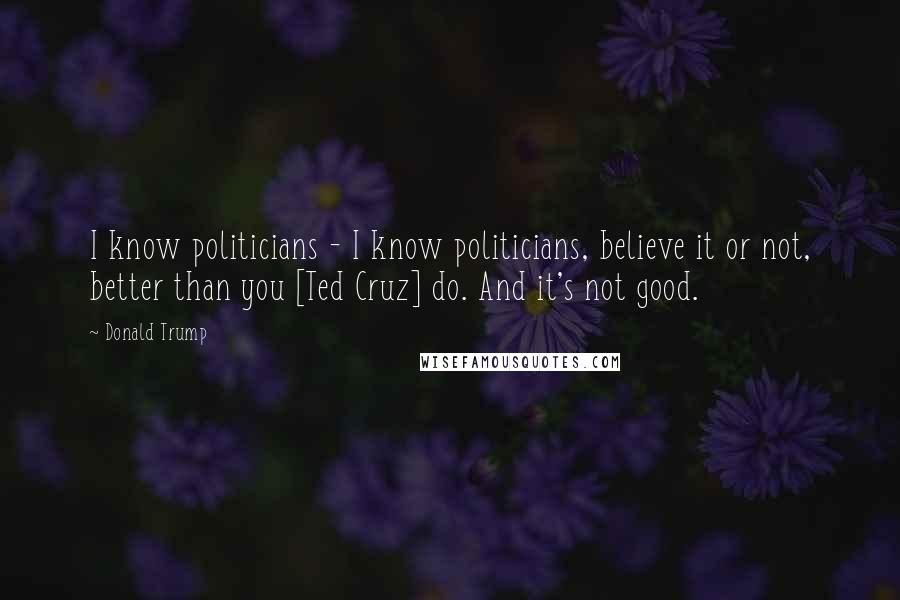 Donald Trump Quotes: I know politicians - I know politicians, believe it or not, better than you [Ted Cruz] do. And it's not good.