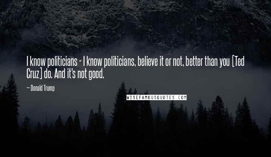 Donald Trump Quotes: I know politicians - I know politicians, believe it or not, better than you [Ted Cruz] do. And it's not good.