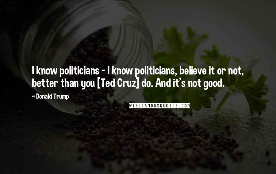 Donald Trump Quotes: I know politicians - I know politicians, believe it or not, better than you [Ted Cruz] do. And it's not good.