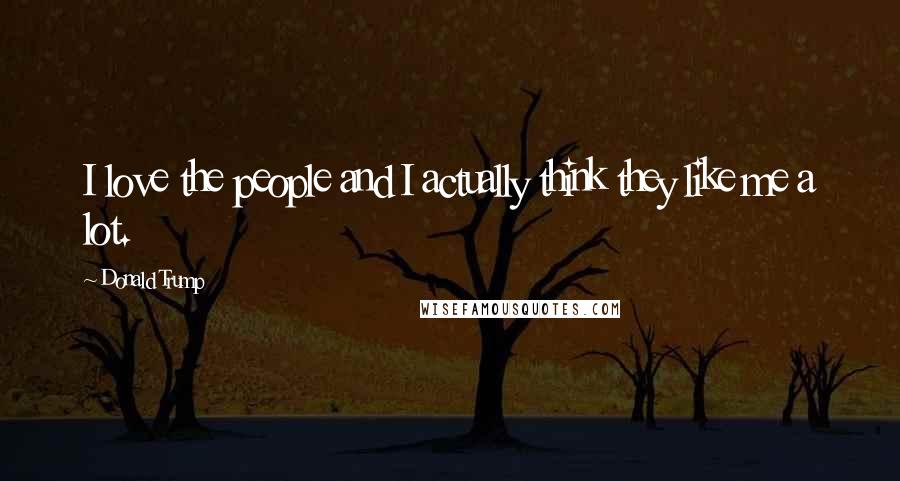 Donald Trump Quotes: I love the people and I actually think they like me a lot.