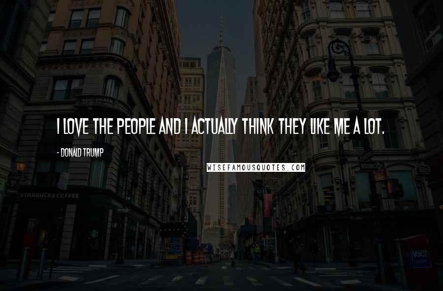 Donald Trump Quotes: I love the people and I actually think they like me a lot.