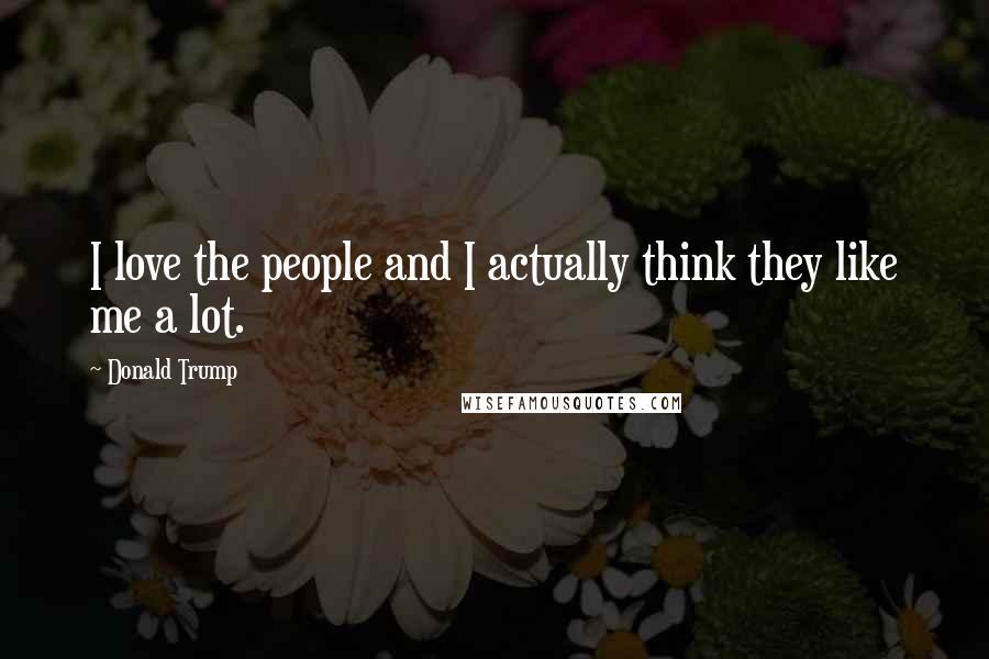 Donald Trump Quotes: I love the people and I actually think they like me a lot.