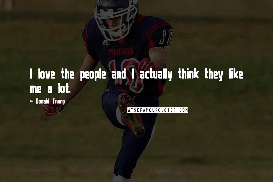 Donald Trump Quotes: I love the people and I actually think they like me a lot.