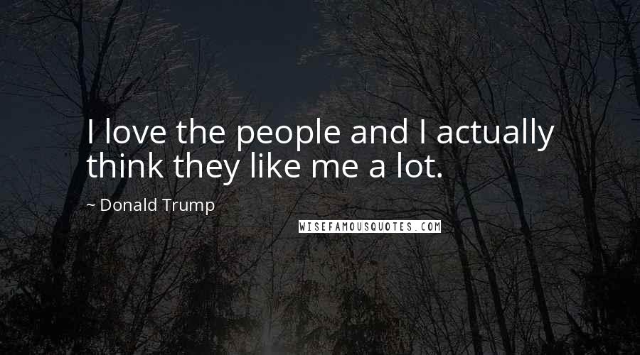 Donald Trump Quotes: I love the people and I actually think they like me a lot.