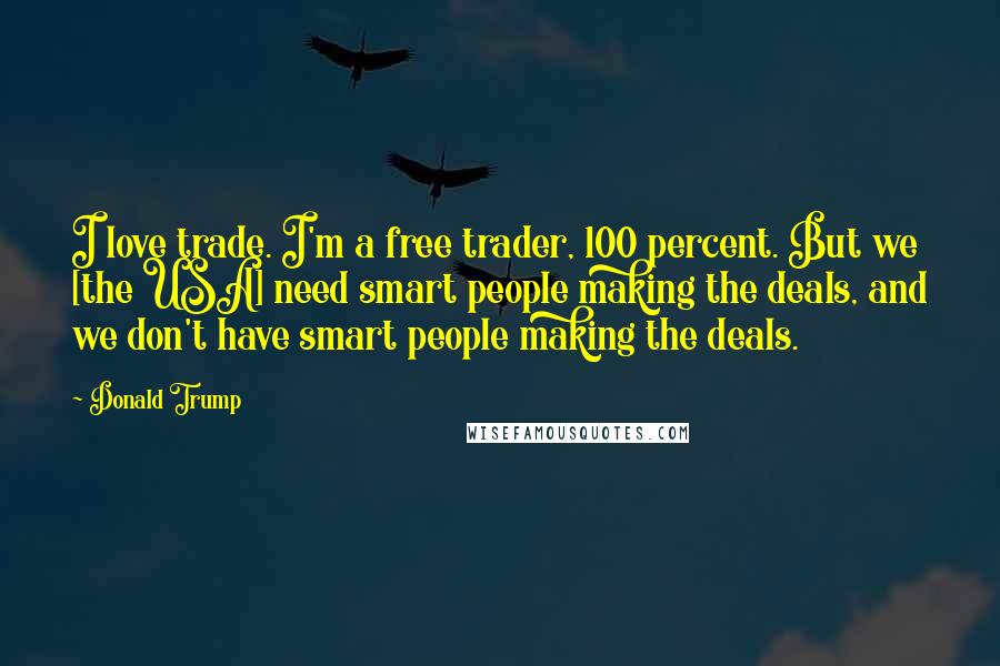 Donald Trump Quotes: I love trade. I'm a free trader, 100 percent. But we [the USA] need smart people making the deals, and we don't have smart people making the deals.