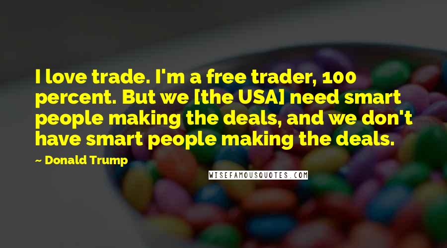 Donald Trump Quotes: I love trade. I'm a free trader, 100 percent. But we [the USA] need smart people making the deals, and we don't have smart people making the deals.