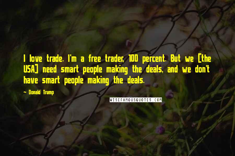 Donald Trump Quotes: I love trade. I'm a free trader, 100 percent. But we [the USA] need smart people making the deals, and we don't have smart people making the deals.