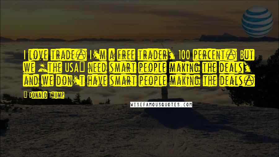 Donald Trump Quotes: I love trade. I'm a free trader, 100 percent. But we [the USA] need smart people making the deals, and we don't have smart people making the deals.