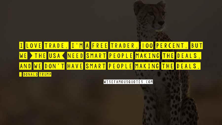 Donald Trump Quotes: I love trade. I'm a free trader, 100 percent. But we [the USA] need smart people making the deals, and we don't have smart people making the deals.