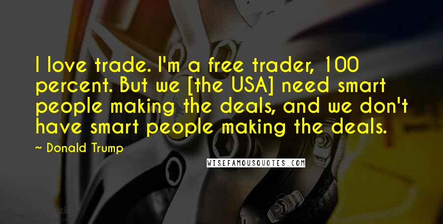 Donald Trump Quotes: I love trade. I'm a free trader, 100 percent. But we [the USA] need smart people making the deals, and we don't have smart people making the deals.