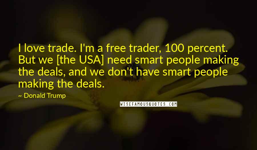 Donald Trump Quotes: I love trade. I'm a free trader, 100 percent. But we [the USA] need smart people making the deals, and we don't have smart people making the deals.