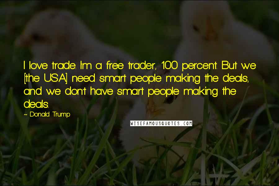 Donald Trump Quotes: I love trade. I'm a free trader, 100 percent. But we [the USA] need smart people making the deals, and we don't have smart people making the deals.
