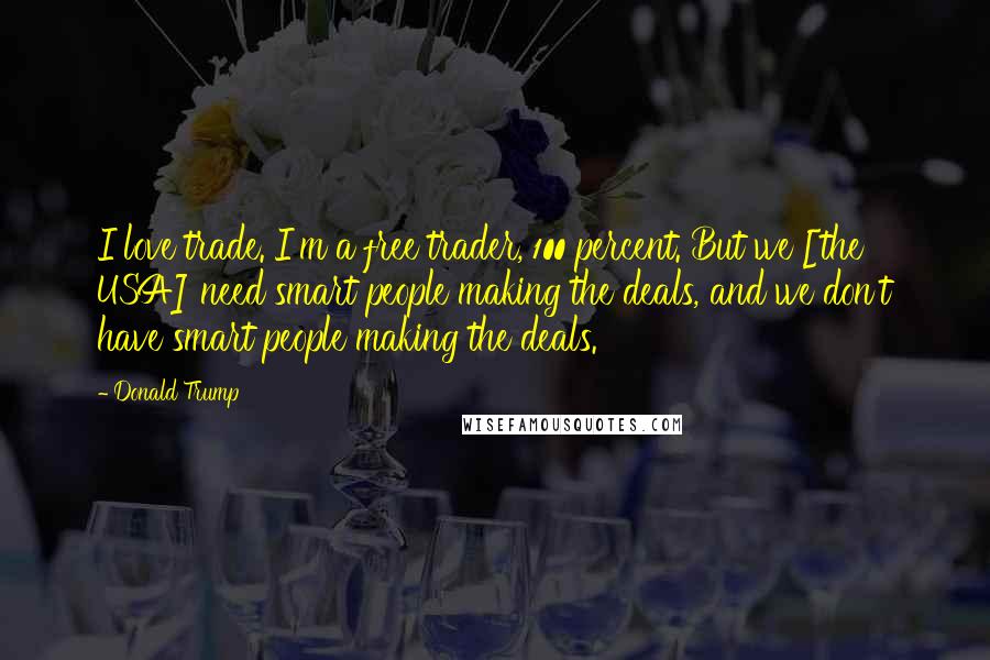 Donald Trump Quotes: I love trade. I'm a free trader, 100 percent. But we [the USA] need smart people making the deals, and we don't have smart people making the deals.