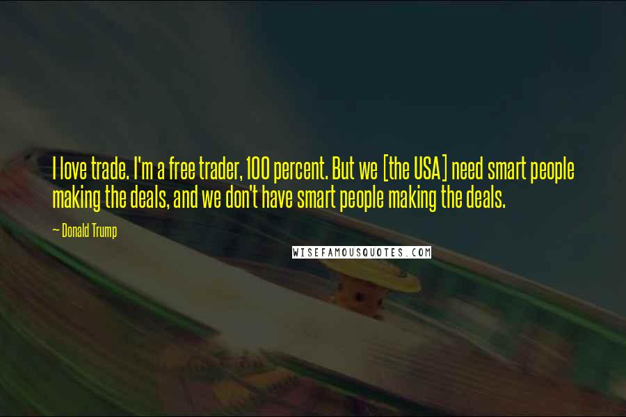 Donald Trump Quotes: I love trade. I'm a free trader, 100 percent. But we [the USA] need smart people making the deals, and we don't have smart people making the deals.