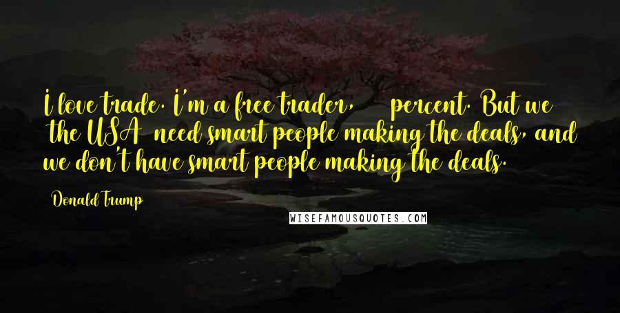 Donald Trump Quotes: I love trade. I'm a free trader, 100 percent. But we [the USA] need smart people making the deals, and we don't have smart people making the deals.