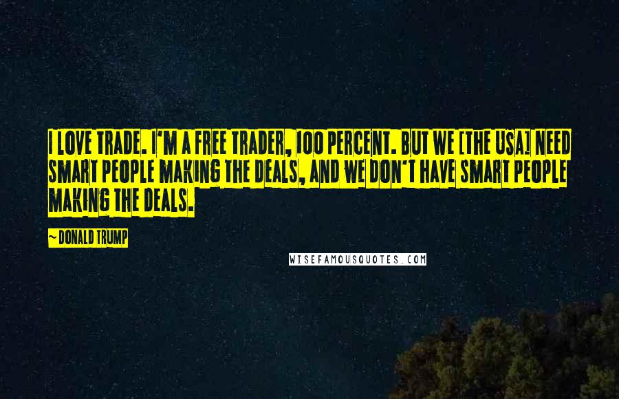 Donald Trump Quotes: I love trade. I'm a free trader, 100 percent. But we [the USA] need smart people making the deals, and we don't have smart people making the deals.