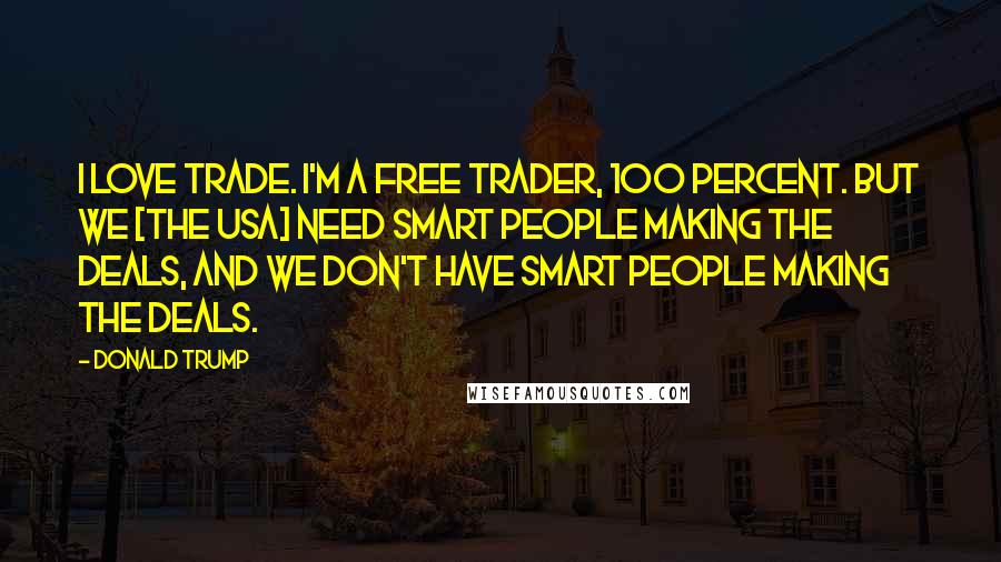 Donald Trump Quotes: I love trade. I'm a free trader, 100 percent. But we [the USA] need smart people making the deals, and we don't have smart people making the deals.