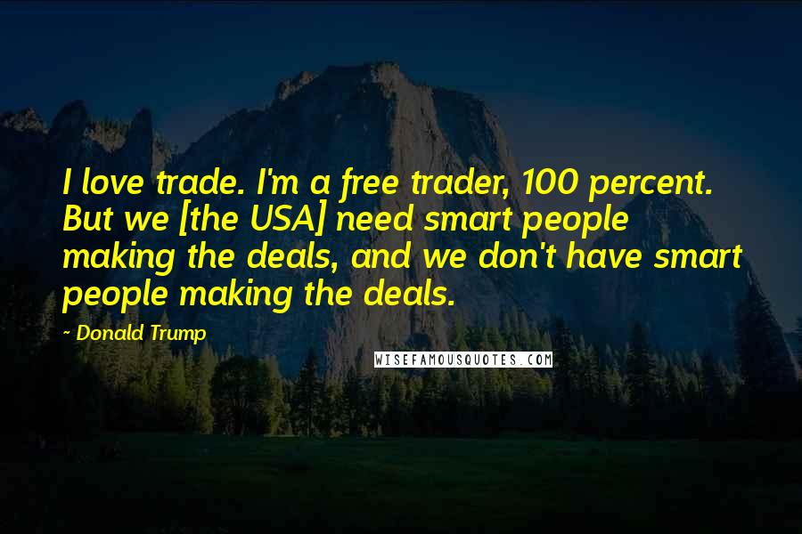 Donald Trump Quotes: I love trade. I'm a free trader, 100 percent. But we [the USA] need smart people making the deals, and we don't have smart people making the deals.