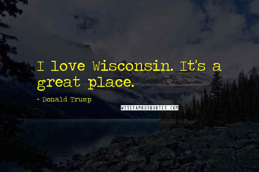 Donald Trump Quotes: I love Wisconsin. It's a great place.