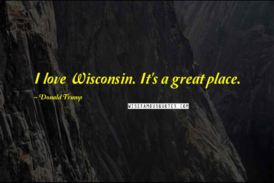 Donald Trump Quotes: I love Wisconsin. It's a great place.