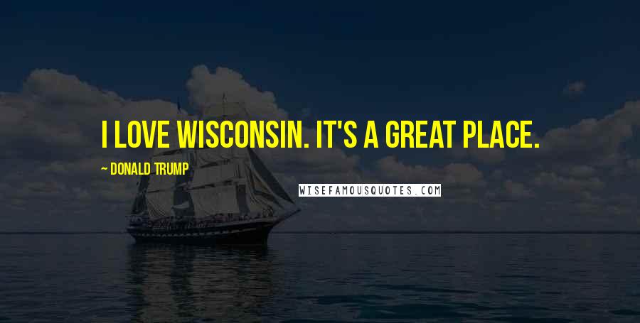 Donald Trump Quotes: I love Wisconsin. It's a great place.