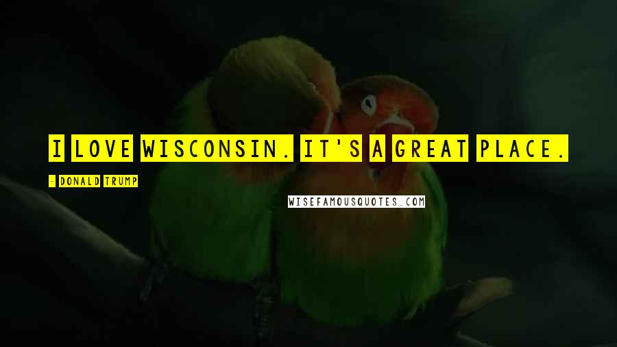 Donald Trump Quotes: I love Wisconsin. It's a great place.