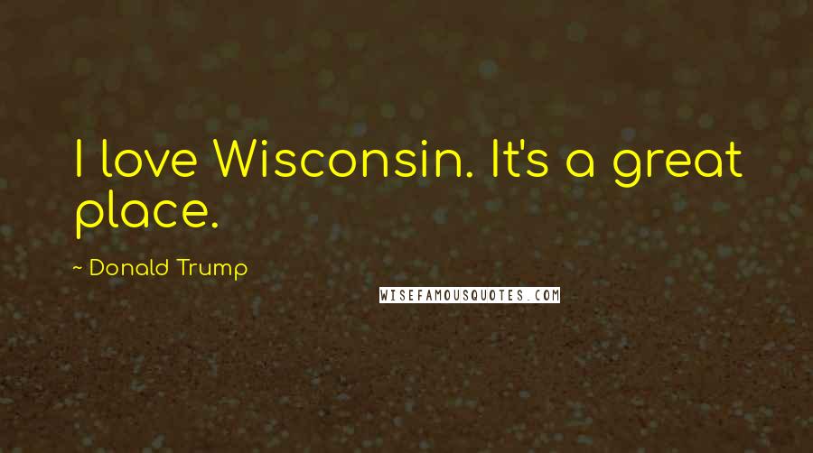 Donald Trump Quotes: I love Wisconsin. It's a great place.