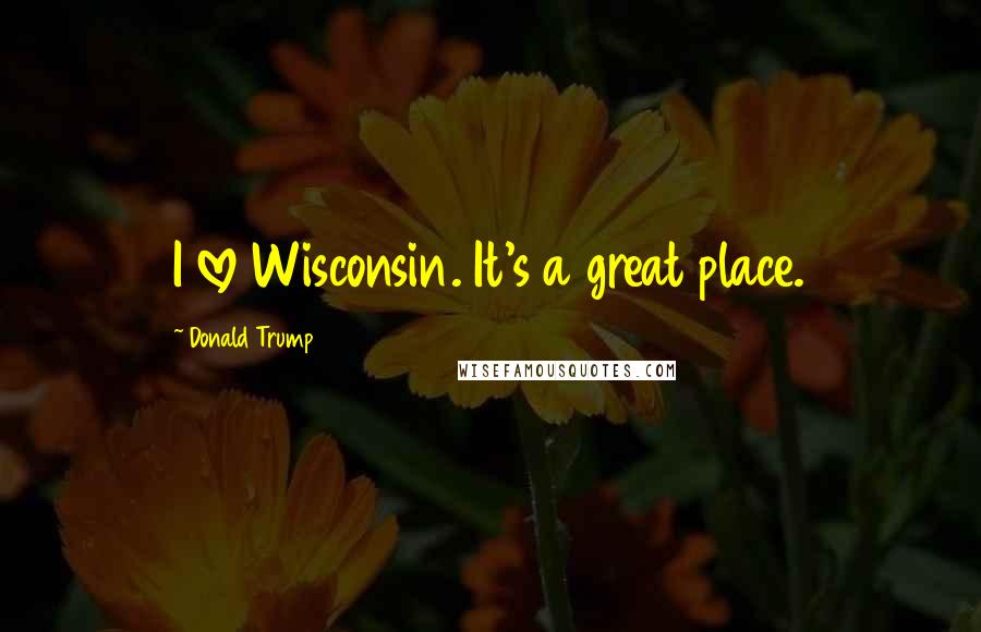 Donald Trump Quotes: I love Wisconsin. It's a great place.