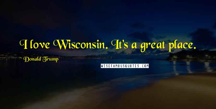 Donald Trump Quotes: I love Wisconsin. It's a great place.