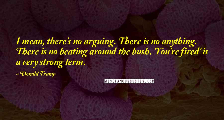 Donald Trump Quotes: I mean, there's no arguing. There is no anything. There is no beating around the bush. 'You're fired' is a very strong term.