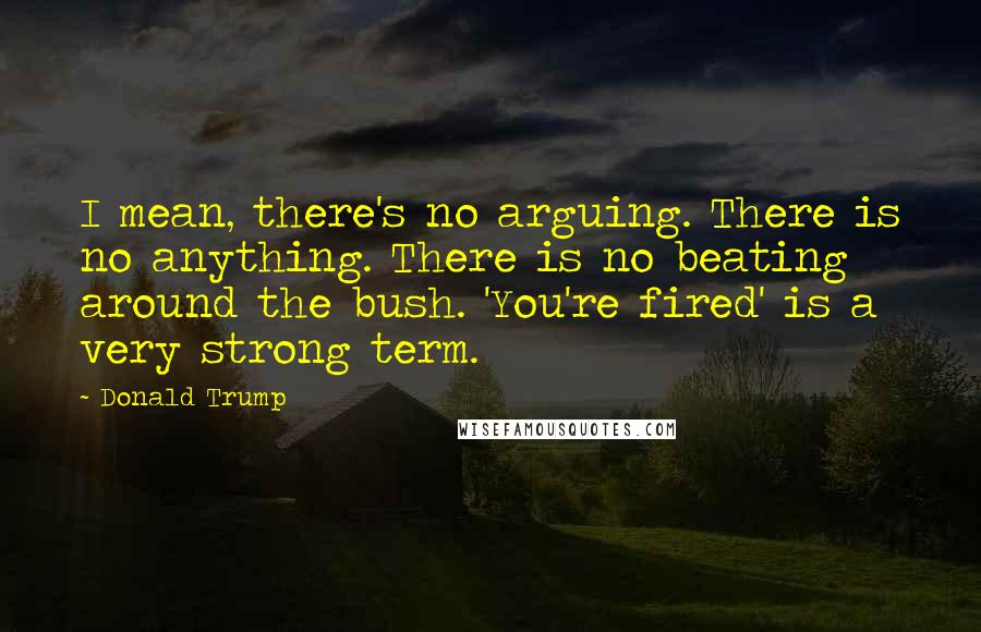 Donald Trump Quotes: I mean, there's no arguing. There is no anything. There is no beating around the bush. 'You're fired' is a very strong term.