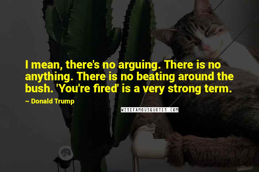 Donald Trump Quotes: I mean, there's no arguing. There is no anything. There is no beating around the bush. 'You're fired' is a very strong term.